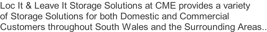 Loc It & Leave It Storage Solutions at CME provides a variety  of Storage Solutions for both Domestic and Commercial  Customers throughout South Wales and the Surrounding Areas..